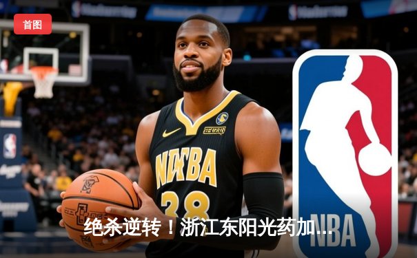 绝杀逆转！浙江东阳光药加时险胜广东宏远，总决赛悬念再起