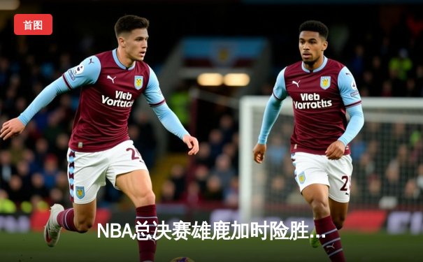 NBA总决赛雄鹿加时险胜太阳 字母哥狂砍42分率队逆转夺冠