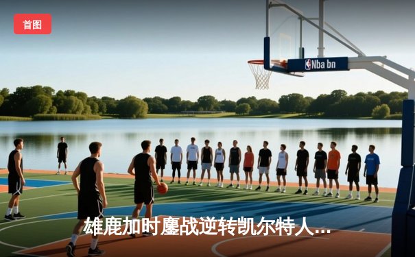 雄鹿加时鏖战逆转凯尔特人，字母哥44+14+7主宰关键时刻