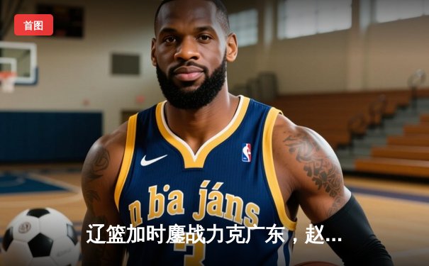 辽篮加时鏖战力克广东，赵继伟三分神射锁定胜局