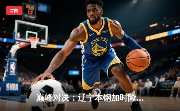 巅峰对决：辽宁本钢加时险胜广东宏远，赵继伟33分导演惊天逆转