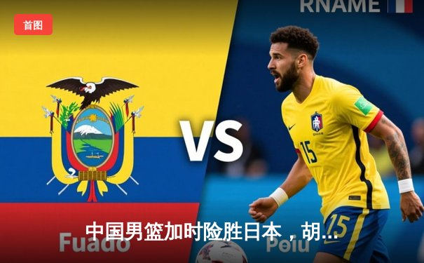 中国男篮加时险胜日本，胡金秋32+13主宰内线，世界杯预选赛迎开门红