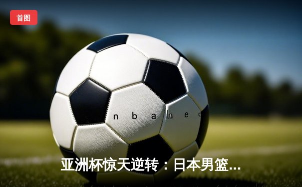 亚洲杯惊天逆转：日本男篮加时绝杀澳大利亚夺冠